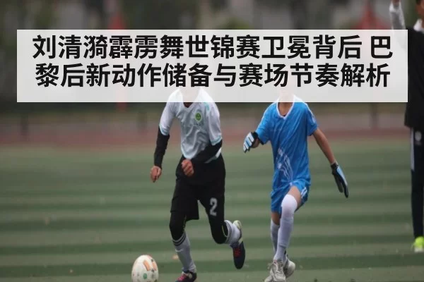 刘清漪霹雳舞世锦赛卫冕背后 巴黎后新动作储备与赛场节奏解析